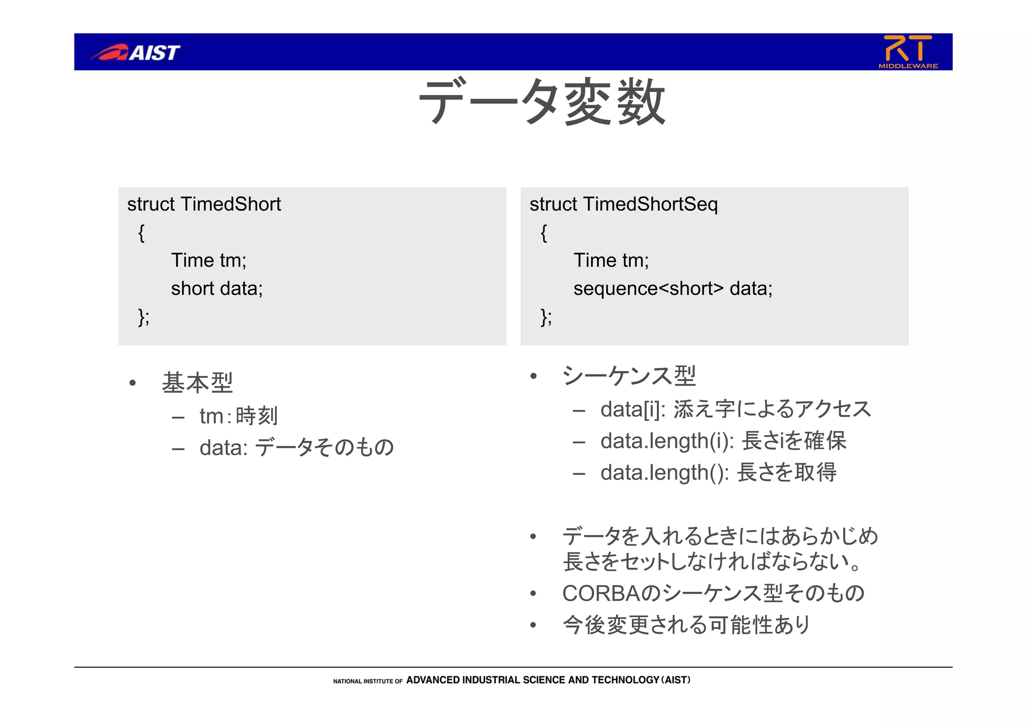 データ変数
struct TimedShort
{
Time tm;
short data;
};
struct TimedShortSeq
{
Time tm;
sequence<short> data;
};
• 基本型
– tm：時刻
– data: データそのもの
• シーケンス型
– data[i]: 添え字によるアクセス
– data.length(i): 長さiを確保
– data.length(): 長さを取得
• データを入れるときにはあらかじめ
長さをセットしなければならない。
• CORBAのシーケンス型そのもの
• 今後変更される可能性あり
 