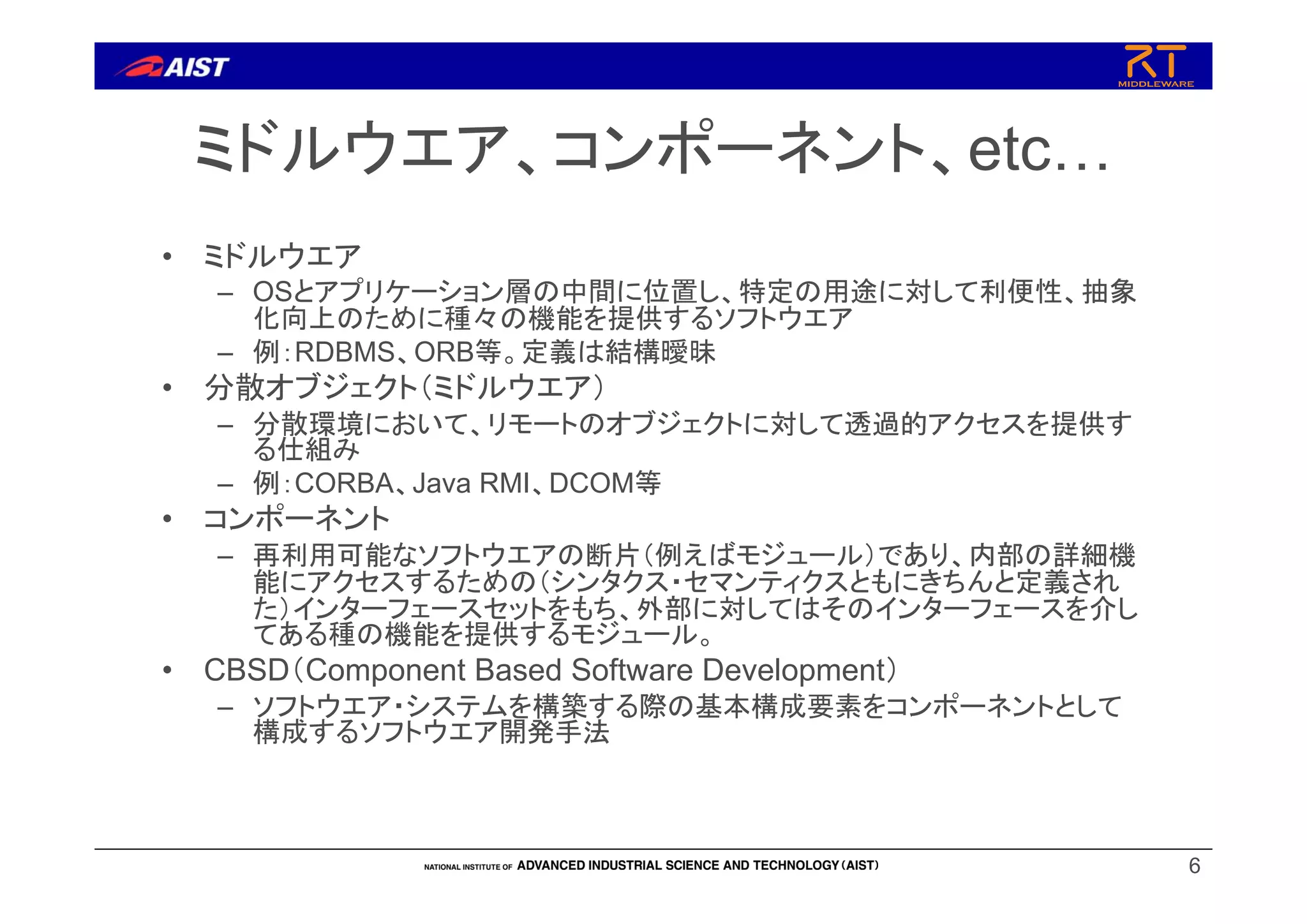 6
ミドルウエア、コンポーネント、etc…
• ミドルウエア
– OSとアプリケーション層の中間に位置し、特定の用途に対して利便性、抽象
化向上のために種々の機能を提供するソフトウエア
– 例：RDBMS、ORB等。定義は結構曖昧
• 分散オブジェクト（ミドルウエア）
– 分散環境において、リモートのオブジェクトに対して透過的アクセスを提供す
る仕組み
– 例：CORBA、Java RMI、DCOM等
• コンポーネント
– 再利用可能なソフトウエアの断片（例えばモジュール）であり、内部の詳細機
能にアクセスするための（シンタクス・セマンティクスともにきちんと定義され
た）インターフェースセットをもち、外部に対してはそのインターフェースを介し
てある種の機能を提供するモジュール。
• CBSD（Component Based Software Development）
– ソフトウエア・システムを構築する際の基本構成要素をコンポーネントとして
構成するソフトウエア開発手法
 