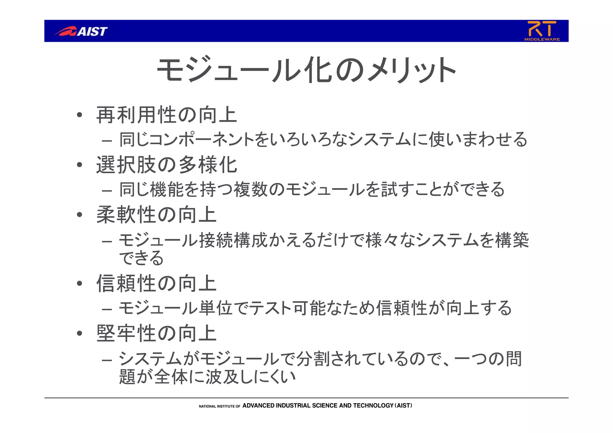 モジュール化のメリット
• 再利用性の向上
– 同じコンポーネントをいろいろなシステムに使いまわせる
• 選択肢の多様化
– 同じ機能を持つ複数のモジュールを試すことができる
• 柔軟性の向上
– モジュール接続構成かえるだけで様々なシステムを構築
できる
• 信頼性の向上
– モジュール単位でテスト可能なため信頼性が向上する
• 堅牢性の向上
– システムがモジュールで分割されているので、一つの問
題が全体に波及しにくい
 