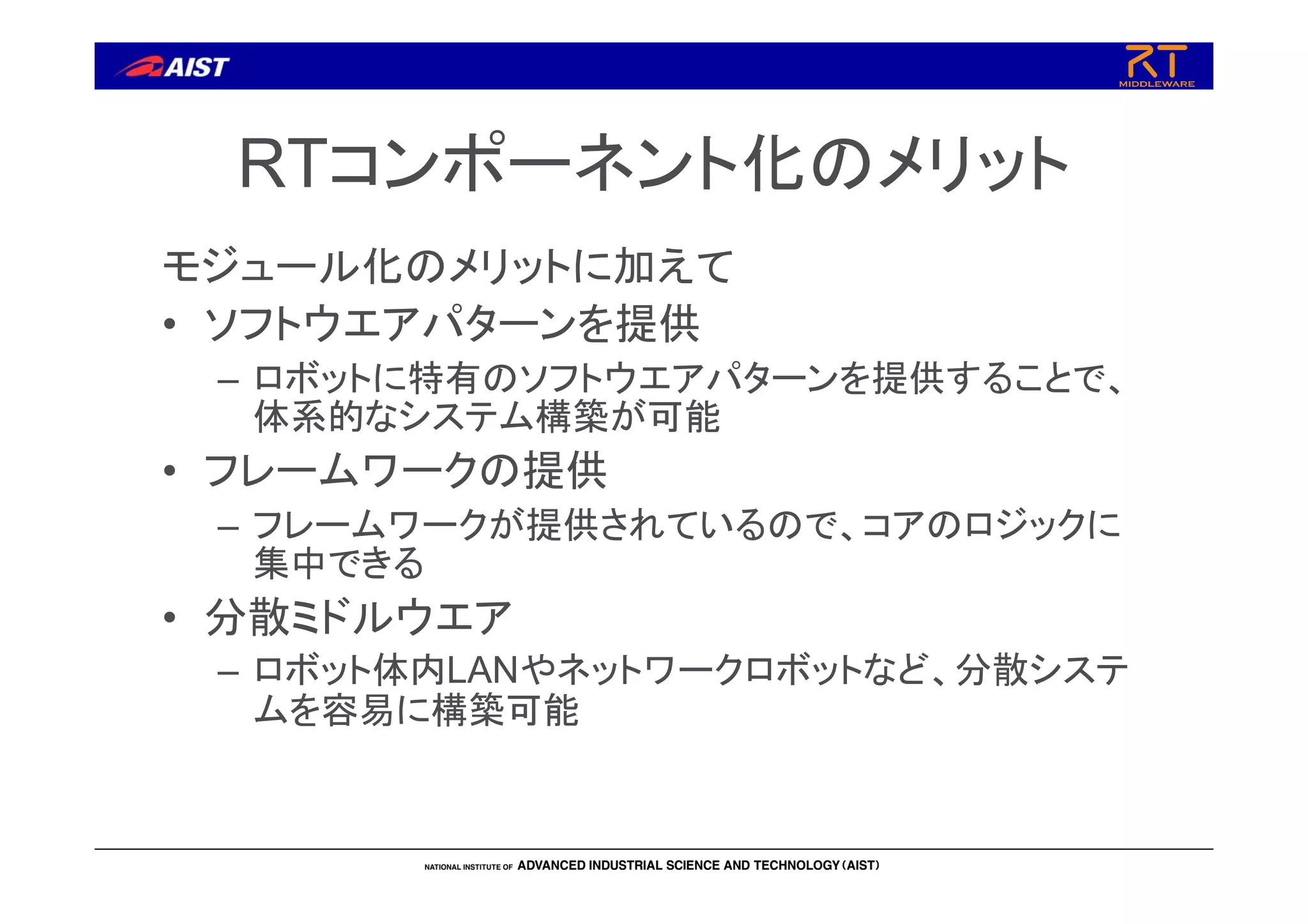 RTコンポーネント化のメリット
モジュール化のメリットに加えて
• ソフトウエアパターンを提供
– ロボットに特有のソフトウエアパターンを提供することで、
体系的なシステム構築が可能
• フレームワークの提供
– フレームワークが提供されているので、コアのロジックに
集中できる
• 分散ミドルウエア
– ロボット体内LANやネットワークロボットなど、分散システ
ムを容易に構築可能
 