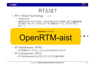 22
• RT = Robot Technology cf. IT
– ≠Real-time
– 単体のロボットだけでなく、さまざまなロボット技術に基づく機能要素
をも含む (センサ、アクチュエータ, 制御スキーム、アルゴリズム、
etc….)
• RT-Middleware （RTM)
– RT要素のインテグレーションのためのミドルウエア
• RT-Component （RTC)
– RT-Middlewareにおけるソフトウエアの基本単位
RT-Middleware
+ + + + +
RTとは?
産総研版RTミドルウエア
OpenRTM-aist
 