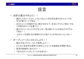 提言
• 自前主義はやめよう！！
– 書きたてのコードより、いろいろな人に何万回も実行されたコードの
ほうが動くコードである！！
– 自分にとって本質的でない部分は任せて、本当にやりたい部分・やる
べき部分のコードを書こう！！
– 誰かがリリースしたプログラムは一度は動いたことがあるプログラム
である！！
– 人のコードを読むのが面倒だからと捨ててしまうのはもったいない！
！
• オープンソースにコミットしよう！！
– 臆せずMLやフォーラムで質問しよう！！
– どんなに初歩的な質問でも他の人にとっては価値ある情報である。
– 要望を積極的にあげよう！！
– できればデバッグしてパッチを送ろう！
26
 