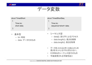 データ変数
struct TimedShort
{
Time tm;
short data;
};
struct TimedShortSeq
{
Time tm;
sequence<short> data;
};
• 基本型
– tm：時刻
– data: データそのもの
• シーケンス型
– data[i]: 添え字によるアクセス
– data.length(i): 長さiを確保
– data.length(): 長さを取得
• データを入れるときにはあらかじめ
長さをセットしなければならない。
• CORBAのシーケンス型そのもの
• 今後変更される可能性あり
 