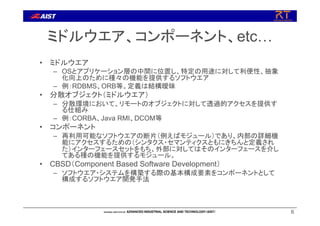 6
ミドルウエア、コンポーネント、etc…
• ミドルウエア
– OSとアプリケーション層の中間に位置し、特定の用途に対して利便性、抽象
化向上のために種々の機能を提供するソフトウエア
– 例：RDBMS、ORB等。定義は結構曖昧
• 分散オブジェクト（ミドルウエア）
– 分散環境において、リモートのオブジェクトに対して透過的アクセスを提供す
る仕組み
– 例：CORBA、Java RMI、DCOM等
• コンポーネント
– 再利用可能なソフトウエアの断片（例えばモジュール）であり、内部の詳細機
能にアクセスするための（シンタクス・セマンティクスともにきちんと定義され
た）インターフェースセットをもち、外部に対してはそのインターフェースを介し
てある種の機能を提供するモジュール。
• CBSD（Component Based Software Development）
– ソフトウエア・システムを構築する際の基本構成要素をコンポーネントとして
構成するソフトウエア開発手法
 