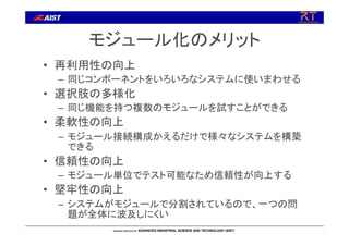 モジュール化のメリット
• 再利用性の向上
– 同じコンポーネントをいろいろなシステムに使いまわせる
• 選択肢の多様化
– 同じ機能を持つ複数のモジュールを試すことができる
• 柔軟性の向上
– モジュール接続構成かえるだけで様々なシステムを構築
できる
• 信頼性の向上
– モジュール単位でテスト可能なため信頼性が向上する
• 堅牢性の向上
– システムがモジュールで分割されているので、一つの問
題が全体に波及しにくい
 