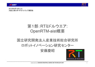 第１部：RTミドルウエア:
OpenRTM-aist概要
国立研究開発法人産業技術総合研究所
ロボットイノベーション研究センター
安藤慶昭
1
2015年9月19日（土）
大阪工業大学 RTミドルウェア講習会
 