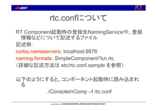 rtc.confについて
RT Component起動時の登録先NamingServiceや、登録
情報などについて記述するファイル
記述例：
corba.nameservers: localhost:9876
naming.formats: SimpleComponent/%n.rtc
（詳細な記述方法は etc/rtc.conf.sample を参照）
以下のようにすると、コンポーネント起動時に読み込まれ
る
./ConsoleInComp –f rtc.conf
 