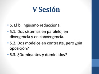V Sesión
• 5. El bilingüismo reduccional
• 5.1. Dos sistemas en paralelo, en
divergencia y en convergencia.
• 5.2. Dos modelos en contraste, pero ¿sin
oposición?
• 5.3. ¿Dominantes y dominados?
 