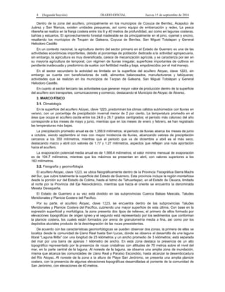4 (Segunda Sección) DIARIO OFICIAL Jueves 15 de septiembre de 2016
Dentro de la zona del acuífero, principalmente en los municipios de Coyuca de Benítez, Acapulco de
Juárez y San Marcos, existen unidades pesqueras, así como equipo de embarcación y redes. La pesca
ribereña se realiza en la franja costera entre los 6 y 40 metros de profundidad, así como en lagunas costeras,
bahías y estuarios. El aprovechamiento forestal maderable se da principalmente en el pino, oyamel y encino,
resaltando los municipios de Tecpan de Galeana, Coyuca de Benítez, San Miguel Totolapan y General
Heliodoro Castillo
En un contexto nacional, la agricultura dentro del sector primario en el Estado de Guerrero es una de las
actividades económicas importantes, debido al porcentaje de población dedicada a la actividad agropecuaria,
sin embargo, la agricultura es muy diversificada, carece de mecanización agrícola, y se caracteriza por ser en
su mayoría agricultura de temporal, con régimen de lluvias irregular; superficies importantes de cultivos en
pendiente inadecuada y predominio de suelos con fertilidad media y baja, empobrecidos por el mal manejo.
En el sector secundario la actividad es limitada en la superficie del acuífero Atoyac, clave 1223, sin
embargo se cuenta con beneficiadoras de café, alimentos balanceados, manufactureras y tabiqueras;
actividades que se realizan en los municipios de Tecpan de Galeana, San Miguel Totolapan y General
Heliodoro Castillo.
En cuanto al sector terciario las actividades que generan mayor valor de producción dentro de la superficie
del acuífero son transportes, comunicaciones y comercio, destacando el Municipio de Atoyac de Álvarez.
3. MARCO FÍSICO
3.1. Climatología
En la superficie del acuífero Atoyac, clave 1223, predominan los climas cálidos subhúmedos con lluvias en
verano, con un porcentaje de precipitación invernal menor de 2 por ciento. La temperatura promedio en el
área que ocupa el acuífero oscila entre los 24.8 y 26.7 grados centígrados; el período más caluroso del año
corresponde a los meses de mayo y junio, mientras que en los meses de enero y febrero, se han registrado
las temperaturas más bajas.
La precipitación promedio anual es de 1,356.9 milímetros; el período de lluvias abarca los meses de junio
a octubre, siendo septiembre el mes con mayor incidencia de lluvias, alcanzando valores de precipitación
cercanos a los 350 milímetros, mientras que el periodo que va de diciembre a abril es el más seco,
destacando marzo y abril con valores de 1.77 y 1.27 milímetros, aspectos que reflejan una nula aportación
hacia el acuífero.
La evaporación potencial media anual es de 1,566.4 milímetros; el valor mínimo mensual de evaporación
es de 104.7 milímetros, mientras que los máximos se presentan en abril, con valores superiores a los
160 milímetros.
3.2. Fisiografía y geomorfología
El acuífero Atoyac, clave 1223, se ubica fisiográficamente dentro de la Provincia Fisiográfica Sierra Madre
del Sur, que cubre totalmente la superficie del Estado de Guerrero. Esta provincia incluye la región montañosa
desde la porción sur del Estado de Colima, hasta el Istmo de Tehuantepec, en el Estado de Oaxaca, limitada
al norte por la Provincia del Eje Neovolcánico, mientras que hacia el oriente se encuentra la denominada
Meseta Oaxaqueña.
El Estado de Guerrero a su vez está dividido en las subprovincias Cuenca Balsas Mexcala, Taludes
Meridionales y Planicie Costera del Pacífico.
Por su parte, el acuífero Atoyac, clave 1223, se encuentra dentro de las subprovincias Taludes
Meridionales y Planicie Costera del Pacífico, cubriendo una mayor superficie de esta última. Con base en la
expresión superficial y morfológica, la zona presenta dos tipos de relieves, el primero de ellos formado por
elevaciones topográficas de origen ígneo y el segundo está representado por los sedimentos que conforman
la planicie costera, los cuales están formados por arena de granulometría media a fina, así como por los
depósitos aluviales producto de la desintegración de las rocas preexistentes.
De acuerdo con las características geomorfológicas se pueden observar dos zonas, la primera de ellas se
localiza desde la comunidad de Llano Real hasta San Lucas, donde se observa el desarrollo de una laguna
litoral “Laguna Mitla” con una longitud de 23 kilómetros y un ancho promedio de 3 kilómetros; está separada
del mar por una barra de apenas 1 kilómetro de ancho. En esta zona destaca la presencia de un alto
topográfico representado por la presencia de rocas cristalinas con altitudes de 70 metros sobre el nivel del
mar, en la parte central de la laguna. Al noreste de la laguna, se observa una amplia zona de inundación,
misma que alcanza las comunidades de Llano Real y Paraíso Escondido, hasta alcanzar la desembocadura
del Río Atoyac. Al noreste de la zona a la altura de Playa San Jerónimo, se presenta una amplia planicie
costera, con la presencia de algunas elevaciones topográficas desarrolladas al poniente de la comunidad de
San Jerónimo, con elevaciones de 40 metros.
 
