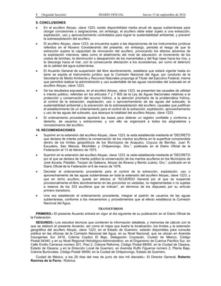 8 (Segunda Sección) DIARIO OFICIAL Jueves 15 de septiembre de 2016
9. CONCLUSIONES
 En el acuífero Atoyac, clave 1223, existe disponibilidad media anual de aguas subterráneas para
otorgar concesiones o asignaciones, sin embargo, el acuífero debe estar sujeto a una extracción,
explotación, uso y aprovechamiento controlados para lograr la sustentabilidad ambiental, y prevenir
la sobreexplotación del acuífero.
 El acuífero Atoyac, clave 1223, se encuentra sujeto a las disposiciones de los instrumentos jurídicos
referidos en el Noveno Considerando del presente; sin embargo, persiste el riesgo de que la
extracción supere la capacidad de renovación del acuífero, provocando los efectos adversos de
la explotación intensiva, tales como el abatimiento del nivel de saturación, el incremento de los
costos de bombeo, la disminución o desaparición de los manantiales y del flujo base hacia los ríos, y
la descarga hacia el mar, con la consecuente afectación a los ecosistemas, así como el deterioro
de la calidad del agua subterránea.
 El Acuerdo General de suspensión del libre alumbramiento, establece que estará vigente hasta en
tanto se expida el instrumento jurídico que la Comisión Nacional del Agua, por conducto de la
Secretaría de Medio Ambiente y Recursos Naturales proponga al Titular del Ejecutivo Federal, misma
que permitirá realizar la administración y uso sustentable de las aguas nacionales del subsuelo en el
acuífero Atoyac, clave 1223.
 De los resultados expuestos, en el acuífero Atoyac, clave 1223, se presentan las causales de utilidad
e interés público, referidas en los artículos 7 y 7 BIS de la Ley de Aguas Nacionales relativas a la
protección y conservación del recurso hídrico, a la atención prioritaria de la problemática hídrica,
al control de la extracción, explotación, uso o aprovechamiento de las aguas del subsuelo, la
sustentabilidad ambiental y la prevención de la sobreexplotación del acuífero; causales que justifican
el establecimiento de un ordenamiento para el control de la extracción, explotación, aprovechamiento
y uso de las aguas del subsuelo, que abarque la totalidad del acuífero Atoyac, clave 1223.
 El ordenamiento procedente aportará las bases para obtener un registro confiable y conforme a
derecho, de usuarios y extracciones; y con ello se organizará a todos los asignatarios y
concesionarios del acuífero.
10. RECOMENDACIONES
 Suprimir en la extensión del acuífero Atoyac, clave 1223, la veda establecida mediante el “DECRETO
que declara de interés público la conservación de los mantos acuíferos en la superficie comprendida
dentro de los límites geopolíticos de los Municipios de Acapulco, Coyuca de Benítez, Juan R.
Escudero, San Marcos, Mochitlán y Chilpancingo, Gro.”, publicado en el Diario Oficial de la
Federación el 13 de febrero de 1975.
 Suprimir en la extensión del acuífero Atoyac, clave 1223, la veda establecida mediante el “DECRETO
por el que se declara de interés público la conservación de los mantos acuíferos en los Municipios de
José Azueta, Petatlán, Tecpan de Galeana, Atoyac de Álvarez y Benito Juárez, Gro.”, publicado en el
Diario Oficial de la Federación el 6 de marzo de 1978.
 Decretar el ordenamiento procedente para el control de la extracción, explotación, uso o
aprovechamiento de las aguas subterráneas en toda la extensión del acuífero Atoyac, clave 1223, y
que en dicho acuífero, quede sin efectos el “ACUERDO General por el que se suspende
provisionalmente el libre alumbramiento en las porciones no vedadas, no reglamentadas o no sujetas
a reserva de los 333 acuíferos que se indican”, en términos de los dispuesto por su artículo
primero transitorio.
 Una vez establecido el ordenamiento procedente, integrar el padrón de usuarios de las aguas
subterráneas, conforme a los mecanismos y procedimientos que al efecto establezca la Comisión
Nacional del Agua.
TRANSITORIOS
PRIMERO.- El presente Acuerdo entrará en vigor al día siguiente de su publicación en el Diario Oficial de
la Federación.
SEGUNDO.- Los estudios técnicos que contienen la información detallada, y memorias de cálculo con la
que se elaboró el presente Acuerdo, así como el mapa que ilustra la localización, los límites y la extensión
geográfica del acuífero Atoyac, clave 1223, en el Estado de Guerrero, estarán disponibles para consulta
pública en las oficinas de la Comisión Nacional del Agua, en su Nivel Nacional, que se ubican en Avenida
Insurgentes Sur 2416, Colonia Copilco El Bajo, Delegación Coyoacán, Ciudad de México, Código
Postal 04340; y en su Nivel Regional Hidrológico-Administrativo, en el Organismo de Cuenca Pacífico Sur, en
Calle Emilio Carranza número 201, Piso 2, Colonia Reforma, Código Postal 68050, en la Ciudad de Oaxaca,
Estado de Oaxaca; y en la Dirección Local de Guerrero, en Avenida Ruffo Figueroa número 2, Planta Baja,
Colonia Burócratas, Código Postal 39090, en la Ciudad de Chilpancingo, Estado de Guerrero.
Ciudad de México, a los 29 días del mes de junio de dos mil dieciséis.- El Director General, Roberto
Ramírez de la Parra.- Rúbrica.
 