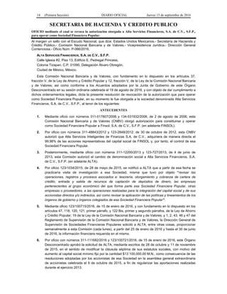 14 (Primera Sección) DIARIO OFICIAL Jueves 15 de septiembre de 2016
SECRETARIA DE HACIENDA Y CREDITO PUBLICO
OFICIO mediante el cual se revoca la autorización otorgada a Alta Servicios Financieros, S.A. de C.V., S.F.P.,
para operar como Sociedad Financiera Popular.
Al margen un sello con el Escudo Nacional, que dice: Estados Unidos Mexicanos.- Secretaría de Hacienda y
Crédito Público.- Comisión Nacional Bancaria y de Valores.- Vicepresidencia Jurídica.- Dirección General
Contenciosa.- Oficio Núm. P-066/2016.
ALTA SERVICIOS FINANCIEROS, S.A. DE C.V., S.F.P.
Calle Iglesia #2, Piso 13, Edificio E, Pedregal Princess,
Colonia Tizapan, C.P. 01090, Delegación Álvaro Obregón,
Ciudad de México, México.
Esta Comisión Nacional Bancaria y de Valores, con fundamento en lo dispuesto en los artículos 37,
fracción V, de la Ley de Ahorro y Crédito Popular y 12, fracción V, de la Ley de la Comisión Nacional Bancaria
y de Valores; así como conforme a los Acuerdos adoptados por la Junta de Gobierno de este Órgano
Desconcentrado en su sesión ordinaria celebrada el 19 de agosto de 2016, y con objeto de dar cumplimiento a
dichos ordenamientos legales, dicta la presente resolución de revocación de la autorización que para operar
como Sociedad Financiera Popular, en su momento le fue otorgada a la sociedad denominada Alta Servicios
Financieros, S.A. de C.V., S.F.P., al tenor de los siguientes:
ANTECEDENTES
1. Mediante oficio con números 311-517807/2006 y 134-531932/2006, de 2 de agosto de 2006, esta
Comisión Nacional Bancaria y de Valores (CNBV) otorgó autorización para constituirse y operar
como Sociedad Financiera Popular a Finsol, S.A. de C.V., S.F.P. (en adelante FINSOL).
2. Por oficio con números 311-48843/2012 y 123-2848/2012, de 30 de octubre de 2012, esta CNBV
autorizó que Alta Servicios Inteligentes de Finanzas S.A. de C.V., adquiriera de manera directa el
99.98% de las acciones representativas del capital social de FINSOL y, por tanto, el control de esa
Sociedad Financiera Popular.
3. Posteriormente, mediante oficio con números 311-12200/2013 y 123-727/2013, de 4 de junio de
2013, esta Comisión autorizó el cambio de denominación social a Alta Servicios Financieros, S.A.
de C.V., S.F.P. (en adelante ALTA).
4. Por oficio 123/1034/2015, de 28 de mayo de 2015, se notificó a ALTA que a partir de esa fecha se
practicaría visita de investigación a esa Sociedad, misma que tuvo por objeto “revisar las
operaciones, registros y procesos asociados a: tesorería, otorgamiento y cobranza de cartera de
crédito, entrada y salida de recursos de captación de depósitos de dinero, las empresas
pertenecientes al grupo económico del que forma parte esa Sociedad Financiera Popular, otras
empresas o proveedores, a las operaciones realizadas para la integración del capital social y de sus
accionistas directos y/o indirectos, así como revisar la aplicación de las políticas y lineamientos de los
órganos de gobierno y órganos colegiados de esa Sociedad Financiera Popular”.
5. Mediante oficio 123/100715/2016, de 15 de enero de 2016, y con fundamento en lo dispuesto en los
artículos 47, 118, 120, 121, primer párrafo, y 122 Bis, primer y segundo párrafos, de la Ley de Ahorro
y Crédito Popular; 19 de la Ley de la Comisión Nacional Bancaria y de Valores; y 1, 2, 43, 46 y 47 del
Reglamento de Supervisión de la Comisión Nacional Bancaria y de Valores, la Dirección General de
Supervisión de Sociedades Financieras Populares solicitó a ALTA, entre otras cosas, proporcionar
semanalmente a esta Comisión (cada lunes), a partir del 25 de enero de 2016 y hasta el 30 de junio
de 2016, la información financiera requerida en el mismo.
6. Por oficio con números 311-111682/2016 y 123/100721/2016, de 15 de enero de 2016, este Órgano
Desconcentrado aprobó la solicitud de ALTA, mediante escritos de 28 de octubre y 11 de noviembre
de 2015, en el sentido de modificar la cláusula séptima de sus estatutos sociales, con motivo del
aumento al capital social mínimo fijo por la cantidad $13´100,000.00 M.N., como consecuencia de las
resoluciones adoptadas por los accionistas de esa Sociedad en la asamblea general extraordinaria
de accionistas celebrada el 9 de octubre de 2015, a fin de regularizar las aportaciones realizadas
durante el ejercicio 2013.
 