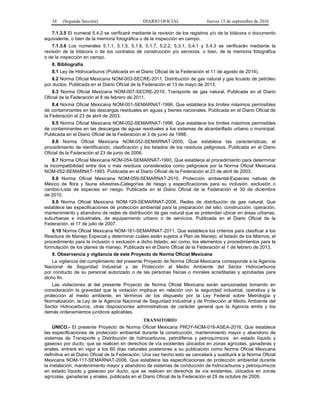 34 (Segunda Sección) DIARIO OFICIAL Jueves 15 de septiembre de 2016
7.1.3.5 El numeral 5.4.2 se verificará mediante la revisión de los registros y/o de la bitácora o documento
equivalente, o bien de la memoria fotográfica o de la inspección en campo.
7.1.3.6 Los numerales 5.1.1, 5.1.5, 5.1.6, 5.1.7, 5.2.2, 5.3.1, 5.4.1 y 5.4.3 se verificarán mediante la
revisión de la bitácora o de los contratos de construcción y/o servicios, o bien, de la memoria fotográfica
o de la inspección en campo.
8. Bibliografía
8.1 Ley de Hidrocarburos (Publicada en el Diario Oficial de la Federación el 11 de agosto de 2014).
8.2 Norma Oficial Mexicana NOM-003-SECRE-2011, Distribución de gas natural y gas licuado de petróleo
por ductos. Publicada en el Diario Oficial de la Federación el 13 de mayo de 2013.
8.3 Norma Oficial Mexicana NOM-007-SECRE-2010, Transporte de gas natural. Publicada en el Diario
Oficial de la Federación el 8 de febrero de 2011.
8.4 Norma Oficial Mexicana NOM-001-SEMARNAT-1996, Que establece los límites máximos permisibles
de contaminantes en las descargas residuales en aguas y bienes nacionales. Publicada en el Diario Oficial de
la Federación el 23 de abril de 2003.
8.5 Norma Oficial Mexicana NOM-002-SEMARNAT-1996, Que establece los límites máximos permisibles
de contaminantes en las descargas de aguas residuales a los sistemas de alcantarillado urbano o municipal.
Publicada en el Diario Oficial de la Federación el 3 de junio de 1998.
8.6 Norma Oficial Mexicana NOM-052-SEMARNAT-2005, Que establece las características, el
procedimiento de identificación, clasificación y los listados de los residuos peligrosos. Publicada en el Diario
Oficial de la Federación el 23 de junio de 2006.
8.7 Norma Oficial Mexicana NOM-054-SEMARNAT-1993, Que establece el procedimiento para determinar
la incompatibilidad entre dos o más residuos considerados como peligrosos por la Norma Oficial Mexicana
NOM-052-SEMARNAT-1993. Publicada en el Diario Oficial de la Federación el 23 de abril de 2003.
8.8 Norma Oficial Mexicana NOM-059-SEMARNAT-2010, Protección ambiental-Especies nativas de
México de flora y fauna silvestres-Categorías de riesgo y especificaciones para su inclusión, exclusión o
cambio-Lista de especies en riesgo. Publicada en el Diario Oficial de la Federación el 30 de diciembre
de 2010.
8.9 Norma Oficial Mexicana NOM-129-SEMARNAT-2006, Redes de distribución de gas natural, Que
establece las especificaciones de protección ambiental para la preparación del sitio, construcción, operación,
mantenimiento y abandono de redes de distribución de gas natural que se pretendan ubicar en áreas urbanas,
suburbanas e industriales, de equipamiento urbano o de servicios. Publicada en el Diario Oficial de la
Federación, el 17 de julio de 2007.
8.10 Norma Oficial Mexicana NOM-161-SEMARNAT-2011, Que establece los criterios para clasificar a los
Residuos de Manejo Especial y determinar cuáles están sujetos a Plan de Manejo; el listado de los Mismos, el
procedimiento para la inclusión o exclusión a dicho listado; así como, los elementos y procedimientos para la
formulación de los planes de manejo. Publicada en el Diario Oficial de la Federación el 1 de febrero de 2013.
9. Observancia y vigilancia de este Proyecto de Norma Oficial Mexicana
La vigilancia del cumplimiento del presente Proyecto de Norma Oficial Mexicana corresponde a la Agencia
Nacional de Seguridad Industrial y de Protección al Medio Ambiente del Sector Hidrocarburos
por conducto de su personal autorizado o de las personas físicas o morales acreditadas y aprobadas para
dicho fin.
Las violaciones al del presente Proyecto de Norma Oficial Mexicana serán sancionadas tomando en
consideración la gravedad que la violación implique en relación con la seguridad industrial, operativa y la
protección al medio ambiente, en términos de los dispuesto por la Ley Federal sobre Metrología y
Normalización, la Ley de la Agencia Nacional de Seguridad Industrial y de Protección al Medio Ambiente del
Sector Hidrocarburos, otras disposiciones administrativas de carácter general que la Agencia emita y los
demás ordenamientos jurídicos aplicables.
TRANSITORIO
ÚNICO.- El presente Proyecto de Norma Oficial Mexicana PROY-NOM-018-ASEA-2016, Que establece
las especificaciones de protección ambiental durante la construcción, mantenimiento mayor y abandono de
sistemas de Transporte y Distribución de hidrocarburos, petrolíferos y petroquímicos en estado líquido y
gaseoso por ducto, que se realicen en derechos de vía existentes ubicados en zonas agrícolas, ganaderas y
eriales, entrará en vigor a los 60 días naturales posteriores a su publicación como Norma Oficial Mexicana
definitiva en el Diario Oficial de la Federación. Una vez hecho esto se cancelará y sustituirá a la Norma Oficial
Mexicana NOM-117-SEMARNAT-2006, Que establece las especificaciones de protección ambiental durante
la instalación, mantenimiento mayor y abandono de sistemas de conducción de hidrocarburos y petroquímicos
en estado líquido y gaseoso por ducto, que se realicen en derechos de vía existentes, ubicados en zonas
agrícolas, ganaderas y eriales, publicada en el Diario Oficial de la Federación el 29 de octubre de 2009.
 