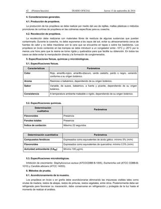 42 (Primera Sección) DIARIO OFICIAL Jueves 15 de septiembre de 2016
4. Consideraciones generales.
4.1. Producción de propóleos.
La producción de los propóleos se debe realizar por medio del uso de rejillas, mallas plásticas o métodos
promotores de cortinas de propóleos en las colmenas específicas para su cosecha.
4.2. Recolección de propóleos.
La recolección debe realizarse con materiales libres de residuos de algunas sustancias que puedan
contaminarlo. Durante la cosecha, no debe exponerse a los rayos del sol, evitar su almacenamiento cerca de
fuentes de calor y no debe mezclarse con la cera que se encuentra en tapas o sobre los bastidores. Los
propóleos en bruto contenido en las trampas se debe introducir a un congelador entre -10°C y -20°C por lo
menos una hora para que la resina se torne rígida y quebradiza para que facilite su obtención. En todos los
casos se debe evitar la manipulación directa y la formación de conglomerados.
5. Especificaciones físicas, químicas y microbiológicas.
5.1. Especificaciones físicas.
Características Parámetros
Color Rojo, amarillo-rojizo, amarillo-obscuro, verde castaño, pardo o negro, variando
conforme a su origen botánico.
Aroma Resinoso o balsámico, dependiendo de su origen botánico.
Sabor Variable, de suave, balsámico, a fuerte y picante, dependiendo de su origen
botánico.
Consistencia A temperatura ambiente maleable o rígido, dependiendo de su origen botánico.
5.2. Especificaciones químicas.
Determinación
cualitativa
Parámetros
Flavonoides Presencia
Fenoles totales Presencia
Índice de oxidación Máximo 22 segundos
Determinación cuantitativa Parámetros
Compuestos fenólicos Expresados como equivalentes de ácido gálico: mínimo 5% (m/m)
Flavonoides Expresados como equivalentes de quercetina: mínimo 0.5% (m/m)
Actividad antioxidante (CA50) Mínimo 100 µg/mL
5.3. Especificaciones microbiológicas.
Inhibición de crecimiento: Staphylococcus aureus (ATCCCDBB B-1005), Escherichia coli (ATCC CDBB-B-
1010) y Candida albicans (ATCC 14053).
6. Métodos de prueba.
6.1. Acondicionamiento de la muestra.
Los propóleos en bruto o en greña debe acondicionarse eliminando las impurezas visibles tales como
virutas de madera, restos de abejas, restos de pinturas, restos vegetales, entre otros. Posteriormente debe ser
refrigerada para favorecer su maceración, debe conservarse en refrigeración y protegida de la luz hasta el
momento de realizar el análisis.
 