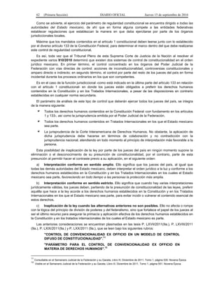 62 (Primera Sección) DIARIO OFICIAL Jueves 15 de septiembre de 2016
Como se advierte, el ejercicio del parámetro de regularidad constitucional se encuentra dirigido a todas las
autoridades del Estado mexicano, de ahí que en forma alguna compete a las entidades federativas
establecer regulaciones que establezcan la manera en que deba ejercitarse por parte de los órganos
jurisdiccionales locales.
Máxime que los mandatos contenidos en el artículo 1 constitucional deben leerse junto con lo establecido
por el diverso artículo 133 de la Constitución Federal, para determinar el marco dentro del que debe realizarse
este control de regularidad constitucional.
Es así, toda vez que el Tribunal Pleno de esta Suprema Corte de Justicia de la Nación al resolver el
expediente varios 910/2010 determinó que existen dos sistemas de control de constitucionalidad en el orden
jurídico mexicano. En primer término, el control concentrado en los órganos del Poder Judicial de la
Federación con vías directas de control: acciones de inconstitucionalidad, controversias constitucionales y
amparo directo e indirecto; en segundo término, el control por parte del resto de los jueces del país en forma
incidental durante los procesos ordinarios en los que son competentes.
Es en el caso de la función jurisdiccional -como está indicado en la última parte del artículo 133 en relación
con el artículo 1 constitucional- en donde los jueces están obligados a preferir los derechos humanos
contenidos en la Constitución y en los Tratados Internacionales, a pesar de las disposiciones en contrario
establecidas en cualquier norma secundaria.
El parámetro de análisis de este tipo de control que deberán ejercer todos los jueces del país, se integra
de la manera siguiente:
Todos los derechos humanos contenidos en la Constitución Federal -con fundamento en los artículos
1 y 133-, así como la jurisprudencia emitida por el Poder Judicial de la Federación.
Todos los derechos humanos contenidos en Tratados Internacionales en los que el Estado mexicano
sea parte.
La jurisprudencia de la Corte Interamericana de Derechos Humanos. No obstante, la aplicación de
dicha jurisprudencia debe hacerse en términos de colaboración y no contradicción con la
jurisprudencia nacional, atendiendo en todo momento al principio de interpretación más favorable a la
persona.
Esta posibilidad de inaplicación de la ley por parte de los jueces del país en ningún momento supone la
eliminación o el desconocimiento de su presunción de constitucionalidad, por el contrario, parte de esta
presunción al permitir hacer el contraste previo a su aplicación, en el siguiente orden:
a) Interpretación conforme en sentido amplio. Ello significa que los jueces del país, al igual que
todas las demás autoridades del Estado mexicano, deben interpretar el orden jurídico a la luz y conforme a los
derechos humanos establecidos en la Constitución y en los Tratados Internacionales en los cuales el Estado
mexicano sea parte, favoreciendo en todo tiempo a las personas la protección más amplia.
b) Interpretación conforme en sentido estricto. Ello significa que cuando hay varias interpretaciones
jurídicamente válidas, los jueces deben, partiendo de la presunción de constitucionalidad de las leyes, preferir
aquélla que hace a la ley acorde a los derechos humanos establecidos en la Constitución y en los Tratados
Internacionales en los que el Estado mexicano sea parte, para evitar incidir o vulnerar el contenido esencial de
estos derechos.
c) Inaplicación de la ley cuando las alternativas anteriores no son posibles. Ello no afecta o rompe
con la lógica del principio de división de poderes y del federalismo, sino que fortalece el papel de los jueces al
ser el último recurso para asegurar la primacía y aplicación efectiva de los derechos humanos establecidos en
la Constitución y en los tratados internacionales de los cuales el Estado mexicano es parte.
Las anteriores consideraciones se encuentran plasmadas en las tesis P. LXVII/2011(9a.), P. LXVIII/2011
(9a.), P. LXIX/2011(9a.) y P. LXX/2011 (9a.), que se leen bajo los siguientes rubros:
"CONTROL DE CONVENCIONALIDAD EX OFFICIO EN UN MODELO DE CONTROL
DIFUSO DE CONSTITUCIONALIDAD".
11
"PARÁMETRO PARA EL CONTROL DE CONVENCIONALIDAD EX OFFICIO EN
MATERIA DE DERECHOS HUMANOS".12
11
Consultable en el Semanario Judicial de la Federación y su Gaceta, Libro III, Diciembre de 2011, Tomo 1, página 535. Novena Época.
12
Visible en el Semanario Judicial de la Federación y su Gaceta, Libro III, Diciembre de 2011, Tomo 1, página 551. Novena Época.
 
