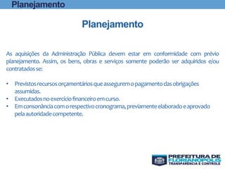 As aquisições da Administração Pública devem estar em conformidade com prévio
planejamento. Assim, os bens, obras e serviços somente poderão ser adquiridos e/ou
contratadosse:
• Previstosrecursosorçamentáriosqueasseguremopagamentodasobrigações
assumidas.
• Executadosnoexercíciofinanceiroemcurso.
• Emconsonânciacomorespectivocronograma,previamenteelaboradoeaprovado
pelaautoridadecompetente.
Planejamento
Planejamento
 