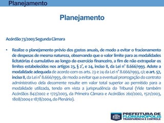 Acórdão73/2003SegundaCâmara
• Realize o planejamento prévio dos gastos anuais, de modo a evitar o fracionamento
de despesas de mesma natureza, observando que o valor limite para as modalidades
licitatórias é cumulativo ao longo do exercício financeiro, a fim de não extrapolar os
limites estabelecidos nos artigos 23, § 2°, e 24, inciso II, da Lei n° 8.666/1993. Adote a
modalidade adequada de acordocom osarts.23e 24daLein° 8.666/1993,c/coart.57,
incisoII,daLein°8.666/1993,demodoaevitarqueaeventualprorrogaçãodocontrato
administrativo dela decorrente resulte em valor total superior ao permitido para a
modalidade utilizada, tendo em vista a jurisprudência do Tribunal (Vide também
Acórdãos 842/2002 e 1725/2003, da Primeira Câmara e Acórdãos 260/2002, 1521/2003,
1808/2004e1878/2004,doPlenário).
Planejamento
Planejamento
 