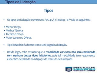 • OstiposdeLicitaçãoprevistosnoArt.45,§1º,incisosIaIVsãoosseguintes:
•MenorPreço.
•MelhorTécnica.
•TécnicaePreço.
•MaiorLanceouOferta.
• Tipolicitatórioéaformacomoserájulgadaalicitação.
• Desde logo, cabe ressaltar que a modalidade concurso não será combinada
com nenhum desses tipos licitatórios, pois tal modalidade tem regramento
específicodetalhadanoartigo52doEstatutodeLicitações
Tipos
Tipos de Licitação
 