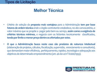 • Critério de seleção da proposta mais vantajosa para a Administração tem por base
fatoresdeordemtécnicaondeoórgãocontratanteestabelece,noatoconvocatório,o
valor máximo que se propõe a pagar pelo bem ou serviço, assim como a exigência de
critérios técnicos mínimos, e negocia com os licitantes tecnicamente classificados,
tendoporlimiteomenorpreçodentreosofertadosporestes.
• O que a Administração busca neste caso são produtos de natureza intelectual
(elaboraçãodeprojetos,cálculos,fiscalização,supervisão, erenciamentoeconsultoria),
quedemandammaioreficiência, perfeiçoamento,rapidez,tecnologiaeadequaçãoaos
objetivosdedeterminadoempreendimento(art.46daLein°8.666/1993).
Melhor Técnica
Tipos de Licitação
 