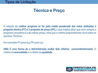 A seleção da melhor proposta se faz pela média ponderada das notas atribuídas à
proposta técnica (PT) e à proposta de preço (PP), o que implica dizer que nem sempre a
proposta vencedora é a de menor preço, vistoque ocritério preponderanterecai sobre os
quesitos Técnicos.
Porexemplo:PT:peso6,5;PP:peso3,5.
OBS: É uma forma de a Administração avaliar dois critérios concomitantemente. O
critériodaonerosidadeeocritériodaqualidade.
Técnica e Preço
Tipos de Licitação
 
