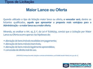 Quando utilizado o tipo de licitação maior lance ou oferta, o vencedor será, dentre os
licitantes qualificados, aquele que apresentar a proposta mais vantajosa para a
Administração–omaiorlanceouamaioroferta.
Miranda, ao analisar o Art. 45, § 1º, da Lei nº 8.666/93, conclui que a Licitação por Maior
LanceouOfertaocorreapenasnashipótesesde:
•alienaçãodebensimóveisrecebidosempagamento;
•alienaçãodebensmóveisinservíveis;
•alienaçãodebensmóveislegalmenteapreendidos;
•concessãodedireitorealdeuso.
(MIRANDA,HenriqueSavonitti.Licitaçõesecontratosadministrativos.4.ed.Brasília:SenadoFederal,2007.pp.146-51)
Maior Lance ou Oferta
Tipos de Licitação
 