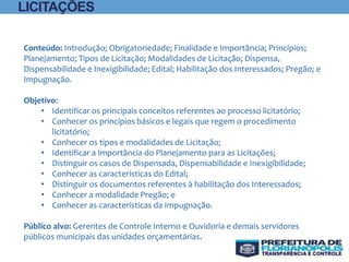 Conteúdo: Introdução; Obrigatoriedade; Finalidade e Importância; Princípios;
Planejamento; Tipos de Licitação; Modalidades de Licitação; Dispensa,
Dispensabilidade e Inexigibilidade; Edital; Habilitação dos Interessados; Pregão; e
Impugnação.
Objetivo:
• Identificar os principais conceitos referentes ao processo licitatório;
• Conhecer os princípios básicos e legais que regem o procedimento
licitatório;
• Conhecer os tipos e modalidades de Licitação;
• Identificar a Importância do Planejamento para as Licitações;
• Distinguir os casos de Dispensada, Dispensabilidade e Inexigíbilidade;
• Conhecer as características do Edital;
• Distinguir os documentos referentes à habilitação dos Interessados;
• Conhecer a modalidade Pregão; e
• Conhecer as características da Impugnação.
Público alvo: Gerentes de Controle Interno e Ouvidoria e demais servidores
públicos municipais das unidades orçamentárias.
LICITAÇÕES
 
