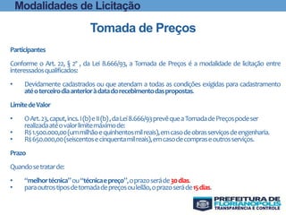 Modalidades de Licitação
Tomada de Preços
Participantes
Conforme o Art. 22, § 2º , da Lei 8.666/93, a Tomada de Preços é a modalidade de licitação entre
interessadosqualificados:
• Devidamente cadastrados ou que atendam a todas as condições exigidas para cadastramento
atéoterceirodiaanterioràdatadorecebimentodaspropostas.
LimitedeValor
• OArt.23,caput,incs.I(b)eII(b),daLei8.666/93prevêqueaTomadadePreçospodeser
realizadaatéovalorlimitemáximode:
• R$1.500.000,00(ummilhãoequinhentosmilreais),emcasodeobrasserviçosdeengenharia.
• R$650.000,00(seiscentosecinquentamilreais),emcasodecompraseoutrosserviços.
Prazo
Quandosetratarde:
• “melhortécnica”ou“técnicaepreço”,oprazoseráde30dias.
• paraoutrostiposdetomadadepreçosouleilão,oprazoseráde15dias.
 