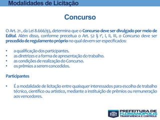 Modalidades de Licitação
Concurso
O Art.21,daLei 8.666/93,determinaque oConcurso deve ser divulgadopor meiode
Edital. Além disso, conforme preceitua o Art. 52 § 1º, I, II, III, o Concurso deve ser
precedidoderegulamentopróprionoqualdevemserespecificados:
• aqualificaçãodosparticipantes.
• asdiretrizeseaformadeapresentaçãodotrabalho.
• ascondiçõesderealizaçãodoConcurso.
• osprêmiosaseremconcedidos.
Participantes
• Éamodalidadedelicitaçãoentrequaisquerinteressadosparaescolhadetrabalho
técnico, científico ou artístico, mediante a instituição de prêmios ou remuneração
aosvencedores.
 