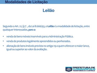 Modalidades de Licitação
Leilão
SegundooArt.22,§5º.,daLei8.666/93,oLeilãoéamodalidadedelicitação,entre
quaisquerinteressados,paraa:
• vendadebensmóveisinservíveisparaaAdministraçãoPública.
• vendadeprodutoslegalmenteapreendidosoupenhorados.
• alienaçãodebensimóveisprevistanoartigo19aquemofereceromaiorlance,
igualousuperioraovalordaavaliação.
 