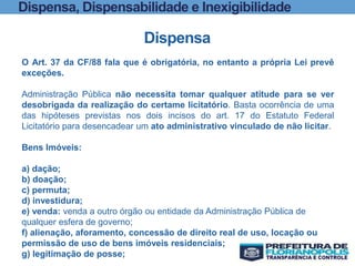 Dispensa, Dispensabilidade e Inexigibilidade
Dispensa
O Art. 37 da CF/88 fala que é obrigatória, no entanto a própria Lei prevê
exceções.
Administração Pública não necessita tomar qualquer atitude para se ver
desobrigada da realização do certame licitatório. Basta ocorrência de uma
das hipóteses previstas nos dois incisos do art. 17 do Estatuto Federal
Licitatório para desencadear um ato administrativo vinculado de não licitar.
Bens Imóveis:
a) dação;
b) doação;
c) permuta;
d) investidura;
e) venda: venda a outro órgão ou entidade da Administração Pública de
qualquer esfera de governo;
f) alienação, aforamento, concessão de direito real de uso, locação ou
permissão de uso de bens imóveis residenciais;
g) legitimação de posse;
 