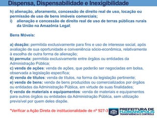 Dispensa, Dispensabilidade e Inexigibilidade
h) alienação, aforamento, concessão de direito real de uso, locação ou
permissão de uso de bens imóveis comerciais;
i) alienação e concessão de direito real de uso de terras públicas rurais
da União na Amazônia Legal;
Bens Móveis:
a) doação: permitida exclusivamente para fins e uso de interesse social, após
avaliação de sua oportunidade e conveniência sócio-econômica, relativamente
à escolha de outra forma de alienação;
b) permuta: permitida exclusivamente entre órgãos ou entidades da
Administração Pública;
c) venda de ações: venda de ações, que poderão ser negociadas em bolsa,
observada a legislação específica;
d) venda de títulos: venda de títulos, na forma da legislação pertinente;
e) venda de bens: venda de bens produzidos ou comercializados por órgãos
ou entidades da Administração Pública, em virtude de suas finalidades;
f) venda de materiais e equipamentos: venda de materiais e equipamentos
para outros órgãos ou entidades da Administração Pública, sem utilização
previsível por quem deles dispõe.
*Verificar a Ação Direta de institucionalidade de nº 927-3
 
