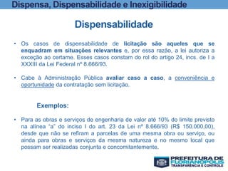 Dispensa, Dispensabilidade e Inexigibilidade
Dispensabilidade
• Os casos de dispensabilidade de licitação são aqueles que se
enquadram em situações relevantes e, por essa razão, a lei autoriza a
exceção ao certame. Esses casos constam do rol do artigo 24, incs. de I a
XXXIII da Lei Federal nº 8.666/93.
• Cabe à Administração Pública avaliar caso a caso, a conveniência e
oportunidade da contratação sem licitação.
Exemplos:
• Para as obras e serviços de engenharia de valor até 10% do limite previsto
na alínea “a” do inciso I do art. 23 da Lei nº 8.666/93 (R$ 150.000,00),
desde que não se refiram a parcelas de uma mesma obra ou serviço, ou
ainda para obras e serviços da mesma natureza e no mesmo local que
possam ser realizadas conjunta e concomitantemente.
 