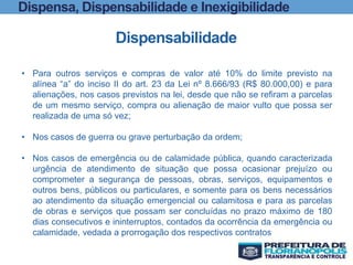 Dispensa, Dispensabilidade e Inexigibilidade
Dispensabilidade
• Para outros serviços e compras de valor até 10% do limite previsto na
alínea “a” do inciso II do art. 23 da Lei nº 8.666/93 (R$ 80.000,00) e para
alienações, nos casos previstos na lei, desde que não se refiram a parcelas
de um mesmo serviço, compra ou alienação de maior vulto que possa ser
realizada de uma só vez;
• Nos casos de guerra ou grave perturbação da ordem;
• Nos casos de emergência ou de calamidade pública, quando caracterizada
urgência de atendimento de situação que possa ocasionar prejuízo ou
comprometer a segurança de pessoas, obras, serviços, equipamentos e
outros bens, públicos ou particulares, e somente para os bens necessários
ao atendimento da situação emergencial ou calamitosa e para as parcelas
de obras e serviços que possam ser concluídas no prazo máximo de 180
dias consecutivos e ininterruptos, contados da ocorrência da emergência ou
calamidade, vedada a prorrogação dos respectivos contratos
 