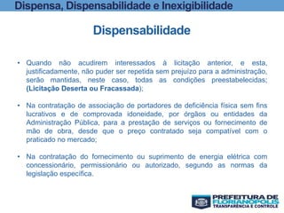 Dispensa, Dispensabilidade e Inexigibilidade
Dispensabilidade
• Quando não acudirem interessados à licitação anterior, e esta,
justificadamente, não puder ser repetida sem prejuízo para a administração,
serão mantidas, neste caso, todas as condições preestabelecidas;
(Licitação Deserta ou Fracassada);
• Na contratação de associação de portadores de deficiência física sem fins
lucrativos e de comprovada idoneidade, por órgãos ou entidades da
Administração Pública, para a prestação de serviços ou fornecimento de
mão de obra, desde que o preço contratado seja compatível com o
praticado no mercado;
• Na contratação do fornecimento ou suprimento de energia elétrica com
concessionário, permissionário ou autorizado, segundo as normas da
legislação específica.
 