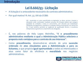 Lei8.666/93- Licitação
• A licitação é o antecedente necessário do contrato administrativo.
• Por qual motivo? R: Art. 37, XXI da CF/88:
XXI - ressalvados os casos especificados na legislação, as obras, serviços, compras e
alienações serão contratados mediante processo de licitação pública que assegure
igualdade de condições a todos os concorrentes, com cláusulas que estabeleçam
obrigações de pagamento, mantidas as condições efetivas da proposta, nos termos da
lei, o qual somente permitirá as exigências de qualificação técnica e econômica
indispensáveis à garantia do cumprimento das obrigações.
• É, nas palavras de Hely Lopes Meirelles, “é o procedimento
administrativo mediante o qual a Administração Pública seleciona a
proposta mais vantajosa para o contrato de seu interesse”.
• Como procedimento, desenvolve-se através de uma sucessão
ordenada de atos vinculantes para a Administração e para os
licitantes, o que propicia igual oportunidade a todos os interessados e
atua como fator de eficiência e moralidade nos negócios
administrativos.
Introdução
 