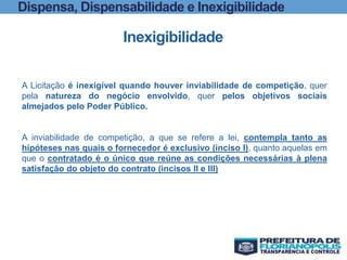 Dispensa, Dispensabilidade e Inexigibilidade
Inexigibilidade
A Licitação é inexigível quando houver inviabilidade de competição, quer
pela natureza do negócio envolvido, quer pelos objetivos sociais
almejados pelo Poder Público.
A inviabilidade de competição, a que se refere a lei, contempla tanto as
hipóteses nas quais o fornecedor é exclusivo (inciso I), quanto aquelas em
que o contratado é o único que reúne as condições necessárias à plena
satisfação do objeto do contrato (incisos II e III)
 
