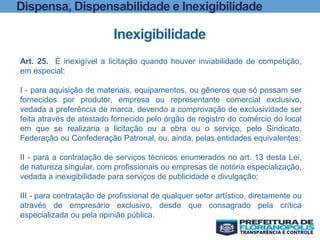 Dispensa, Dispensabilidade e Inexigibilidade
Inexigibilidade
Art. 25. É inexigível a licitação quando houver inviabilidade de competição,
em especial:
I - para aquisição de materiais, equipamentos, ou gêneros que só possam ser
fornecidos por produtor, empresa ou representante comercial exclusivo,
vedada a preferência de marca, devendo a comprovação de exclusividade ser
feita através de atestado fornecido pelo órgão de registro do comércio do local
em que se realizaria a licitação ou a obra ou o serviço, pelo Sindicato,
Federação ou Confederação Patronal, ou, ainda, pelas entidades equivalentes;
II - para a contratação de serviços técnicos enumerados no art. 13 desta Lei,
de natureza singular, com profissionais ou empresas de notória especialização,
vedada a inexigibilidade para serviços de publicidade e divulgação;
III - para contratação de profissional de qualquer setor artístico, diretamente ou
através de empresário exclusivo, desde que consagrado pela crítica
especializada ou pela opinião pública.
 