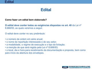 Edital
Edital
Como fazer um edital bem elaborado?
O edital deve conter todas as exigências dispostas no art. 40 da Lei nº
8.666/93, as quais veremos a seguir.
O edital deve conter no seu preâmbulo:
• o número de ordem em série anual;
• o nome da repartição interessada e de seu setor;
• a modalidade, o regime de execução e o tipo da licitação;
• a menção de que será regida pela Lei nº 8.666/93;
• o local, dia e hora para recebimento da documentação e proposta, bem como
para início da abertura dos envelopes.
 