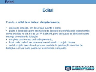 Edital
Edital
E ainda, o edital deve indicar, obrigatoriamente:
• objeto da licitação, em descrição sucinta e clara;
• prazo e condições para assinatura do contrato ou retirada dos instrumentos,
como previsto no art. 64 da Lei nº 8.666/93, para execução do contrato e para
entrega do objeto da licitação;
• sanções para o caso de inadimplemento;
• local onde poderá ser examinado e adquirido o projeto básico;
• se há projeto executivo disponível na data da publicação do edital de
licitação e o local onde possa ser examinado e adquirido.
 