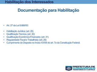 Habilitação dos Interessados
Documentação para Habilitação
• Art. 27 da Lei 8.666/93:
• Habilitação Jurídica; (art. 28)
• QualificaçãoTécnica;(art. 30)
• Qualificação Econômico-Financeira;(art. 31)
• Regularidade Fiscal e Trabalhista;(art. 29)
• Cumprimento do Disposto no Inciso XXXIII do art. 7o da Constituição Federal.
 