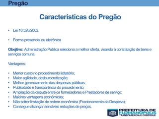 Pregão
Características do Pregão
• Lei 10.520/2002
• Forma presencial ou eletrônica
Obejtivo: Administração Pública seleciona a melhor oferta, visando à contratação de bens e
serviços comuns.
Vantagens:
• Menor custo no procedimento licitatório;
• Maior agilidade, desburocratização;
• Melhor gerenciamento das despesas públicas;
• Publicidade e transparênciado procedimento;
• Ampliação da disputa entre os fornecedores e Prestadores de serviço;
• Maiores vantagens econômicas;
• Não sofrer limitação de ordem econômica (Fracionamento da Despesa);
• Consegue alcançar sensíveis reduções de preços.
 