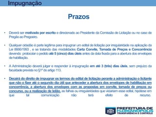 Impugnação
Prazos
• Deverá ser motivado por escrito e direcionado ao Presidente da Comissão de Licitação ou no caso de
Pregãoao Pregoeiro.
• Qualquer cidadão é parte legítima para impugnar um edital de licitação por irregularidade na aplicação da
Lei 8666/1993 , e se tratando das modalidades Carta Convite, Tomada de Preços e Concorrência
devendo protocolar o pedido até 5 (cinco) dias úteis antes da data fixada para a abertura dos envelopes
de habilitação.
• A Administração deverá julgar e responder à impugnação em até 3 (três) dias úteis, sem prejuízo da
faculdadeprevistano §1º do artigo 113.
• Decairá do direito de impugnar os termos do edital de licitação perante a administração o licitante
que não o fizer até o segundo dia útil que anteceder a abertura dos envelopes de habilitação em
concorrência, a abertura dos envelopes com as propostas em convite, tomada de preços ou
concurso, ou a realização de leilão, as falhas ou irregularidades que viciariam esse edital, hipótese em
que tal comunicação não terá efeito de recurso.
 