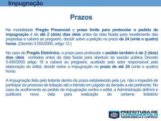 Prazos
Na modalidade Pregão Presencial o prazo limite para protocolar o pedido de
impugnação é de até 2 (dois) dias úteis antes da data fixada para recebimento das
propostas e caberá ao pregoeiro, decidir sobre a petição no prazo de 24 (vinte e quatro)
horas. (Decreto 3.555/2000, artigo 12.)
No caso do Pregão Eletrônico, o prazo para protocolar o pedido também é de 2 (dois)
dias úteis contados antes da data fixada para abertura da sessão pública Decreto
5.450/2005 artigo 18 e caberá ao pregoeiro, auxiliado pelo setor responsável pela
elaboração do edital, decidir sobre a impugnação no prazo de até 24 (vinte e quatro)
horas.
A Impugnação feita pelo licitante dentro do prazo estabelecido pela Lei, não o impedirá de
participar do processo de licitação até o trânsito em julgado da decisão a ela pertinente. No
caso de acolhimento ao pedido de impugnação contra o edital, a Administração definirá e
publicará nova data para realização do certame licitatório
Impugnação
 