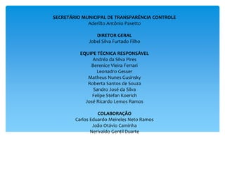 SECRETÁRIO MUNICIPAL DE TRANSPARÊNCIA CONTROLE
Aderilto Antônio Pasetto
DIRETOR GERAL
Jobel Silva Furtado Filho
EQUIPE TÉCNICA RESPONSÁVEL
Andréa da Silva Pires
Berenice Vieira Ferrari
Leonadro Gesser
Matheus Nunes Gusinsky
Roberta Santos de Souza
Sandro José da Silva
Felipe Stefan Koerich
José Ricardo Lemos Ramos
COLABORAÇÃO
Carlos Eduardo Meireles Neto Ramos
João Otávio Caminha
Nerivaldo Gentil Duarte
 