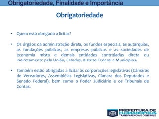 Obrigatoriedade
• Quem está obrigado a licitar?
• Os órgãos da administração direta, os fundos especiais, as autarquias,
as fundações públicas, as empresas públicas e as sociedades de
economia mista e demais entidades controladas direta ou
indiretamente pela União, Estados, Distrito Federal e Municípios.
• Também estão obrigadas a licitar as corporações legislativas (Câmaras
de Vereadores, Assembléias Legislativas, Câmara dos Deputados e
Senado Federal), bem como o Poder Judiciário e os Tribunais de
Contas.
Obrigatoriedade, Finalidade e Importância
 