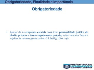 Obrigatoriedade
• Apesar de as empresas estatais possuírem personalidade jurídica de
direito privado e terem regulamento próprio, estas também ficaram
sujeitas às normas gerais da Lei nº 8.666/93. (Art. 119)
Obrigatoriedade, Finalidade e Importância
 
