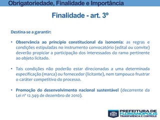 Finalidade - art. 3º
Obrigatoriedade, Finalidade e Importância
Destina-se a garantir:
• Observância ao princípio constitucional da isonomia: as regras e
condições estipuladas no instrumento convocatório (edital ou convite)
deverão propiciar a participação dos interessados do ramo pertinente
ao objeto licitado.
• Tais condições não poderão estar direcionadas a uma determinada
especificação (marca) ou fornecedor (licitante), nem tampouco frustrar
o caráter competitivo do processo.
• Promoção do desenvolvimento nacional sustentável (decorrente da
Lei nº 12.349 de dezembro de 2010).
 