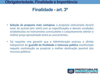 Finalidade - art. 3º
Obrigatoriedade, Finalidade e Importância
• Seleção da proposta mais vantajosa: a proposta selecionada deverá
estar de acordo (em 100%) com as especificações e demais condições
estabelecidas no instrumento convocatório e conjuntamente ofertar o
melhor preço apresentado entre as concorrentes.
• Tal requisito visa garantir que a Administração exerceu o direito
indisponível de guardiã da finalidade e interesse público manifestada
naquela contratação ao propiciar a melhor destinação possível dos
recursos públicos.
 