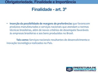 Finalidade - art. 3º
Obrigatoriedade, Finalidade e Importância
• Inserção da possibilidade de margens de preferências que favorecem
produtos manufaturados e serviços nacionais que atendam a normas
técnicas brasileiras, além de novos critérios de desempate favoráveis
às empresas brasileiras e aos bens produzidos no Brasil.
Tais como: Serviços nacionais resultantes de desenvolvimento e
inovação tecnológica realizados no País.
 