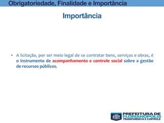Importância
Obrigatoriedade, Finalidade e Importância
• A licitação, por ser meio legal de se contratar bens, serviços e obras, é
o instrumento de acompanhamento e controle social sobre a gestão
de recursos públicos.
 