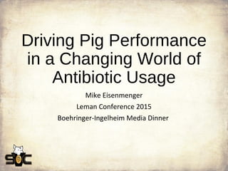 Driving Pig Performance
in a Changing World of
Antibiotic Usage
Mike Eisenmenger
Leman Conference 2015
Boehringer-Ingelheim Media Dinner
 